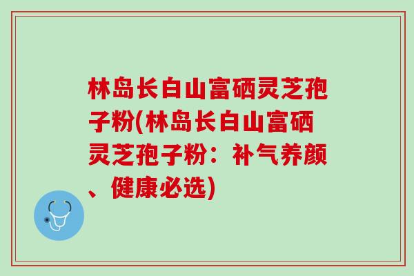 林岛长白山富硒灵芝孢子粉(林岛长白山富硒灵芝孢子粉：补气养颜、健康必选)