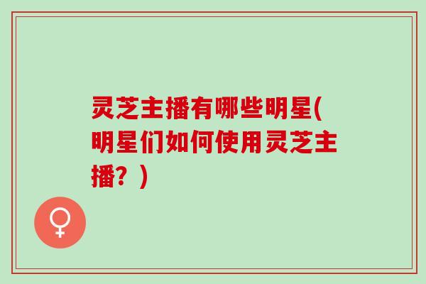 灵芝主播有哪些明星(明星们如何使用灵芝主播？)