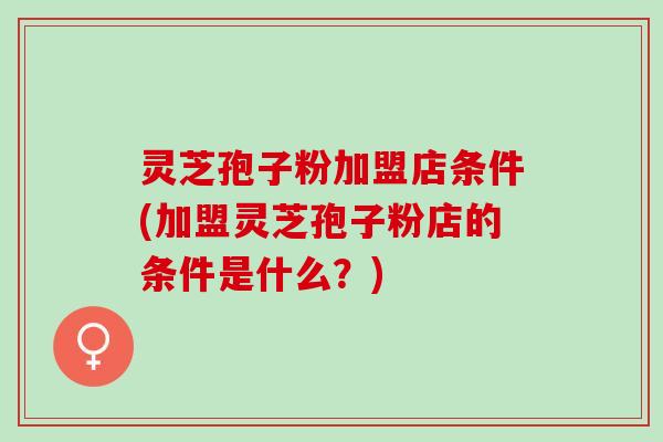 灵芝孢子粉加盟店条件(加盟灵芝孢子粉店的条件是什么？)