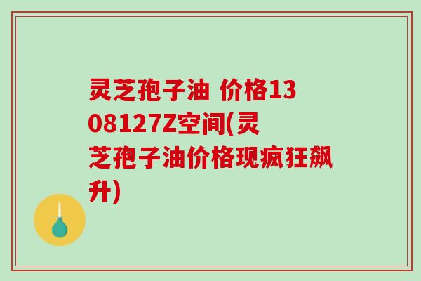 灵芝孢子油 价格1308127Z空间(灵芝孢子油价格现疯狂飙升)