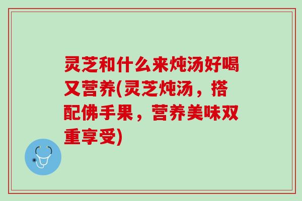 灵芝和什么来炖汤好喝又营养(灵芝炖汤，搭配佛手果，营养美味双重享受)