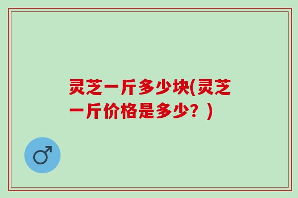 灵芝一斤多少块(灵芝一斤价格是多少？)