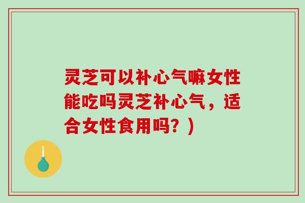 灵芝可以补心气嘛女性能吃吗灵芝补心气，适合女性食用吗？)
