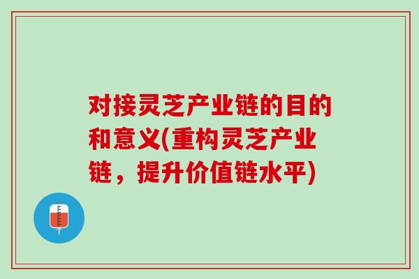 对接灵芝产业链的目的和意义(重构灵芝产业链，提升价值链水平)