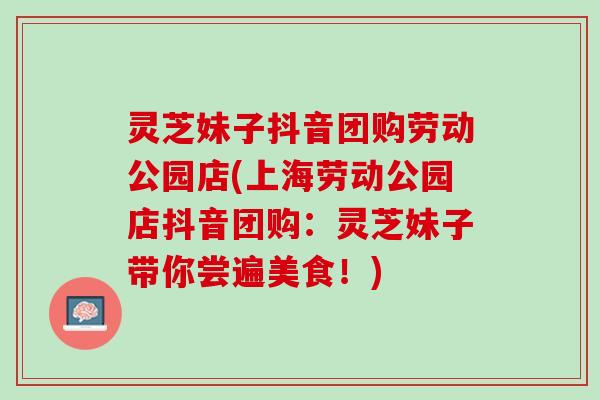 灵芝妹子抖音团购劳动公园店(上海劳动公园店抖音团购:灵芝妹子带你尝遍美食!) 灵芝妹子抖音团购劳动公园店(上海劳动公园店抖音团购:灵芝妹子带你尝遍美食!)