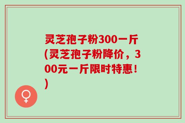 灵芝孢子粉300一斤(灵芝孢子粉降价,300元一斤限时特惠!) 灵芝孢子粉300一斤(灵芝孢子粉降价,300元一斤限时特惠!)