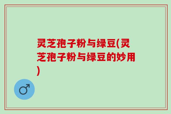 灵芝孢子粉与绿豆(灵芝孢子粉与绿豆的妙用)