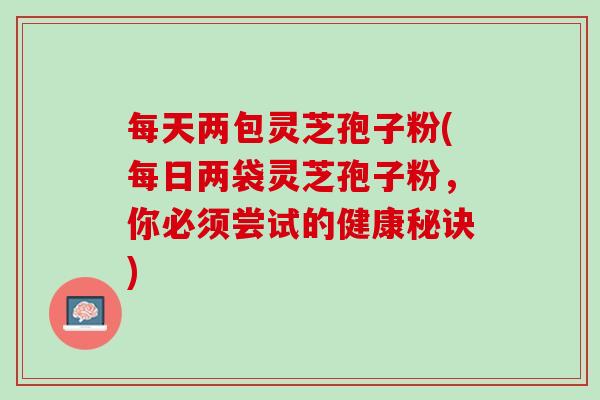 每天两包灵芝孢子粉(每日两袋灵芝孢子粉，你必须尝试的健康秘诀)