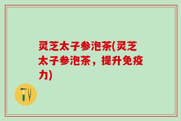 灵芝太子参泡茶(灵芝太子参泡茶,提升免疫力) 灵芝太子参泡茶(灵芝太子参泡茶,提升免疫力)