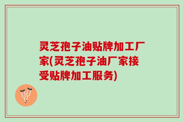 灵芝孢子油贴牌加工厂家(灵芝孢子油厂家接受贴牌加工服务)