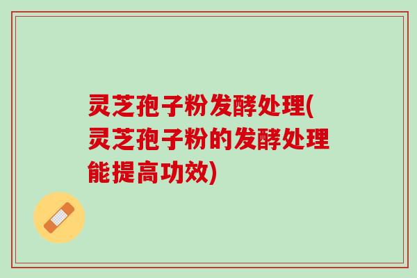 灵芝孢子粉发酵处理(灵芝孢子粉的发酵处理能提高功效)