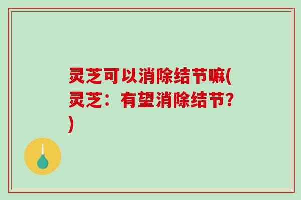灵芝可以消除结节嘛(灵芝：有望消除结节？)