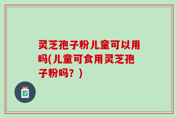 灵芝孢子粉儿童可以用吗(儿童可食用灵芝孢子粉吗？)