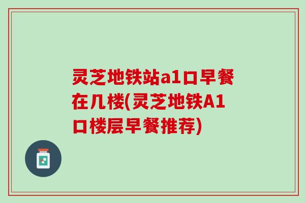 灵芝地铁站a1口早餐在几楼(灵芝地铁A1口楼层早餐推荐)