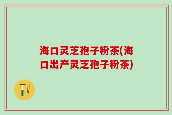 海口灵芝孢子粉茶(海口出产灵芝孢子粉茶)