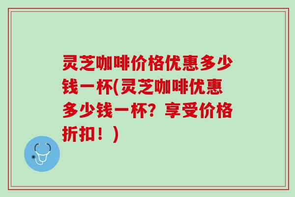 灵芝咖啡价格优惠多少钱一杯(灵芝咖啡优惠多少钱一杯？享受价格折扣！)