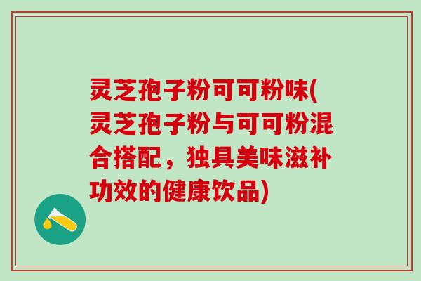 灵芝孢子粉可可粉味(灵芝孢子粉与可可粉混合搭配，独具美味滋补功效的健康饮品)