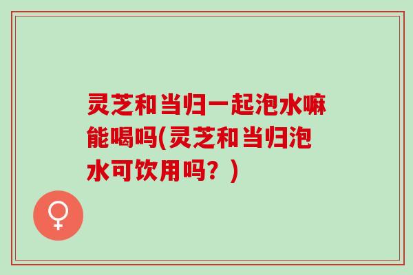 灵芝和当归一起泡水嘛能喝吗(灵芝和当归泡水可饮用吗?) 灵芝和当归一起泡水嘛能喝吗(灵芝和当归泡水可饮用吗?)