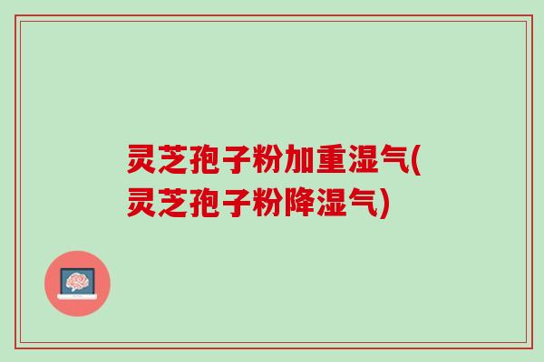灵芝孢子粉加重湿气(灵芝孢子粉降湿气)