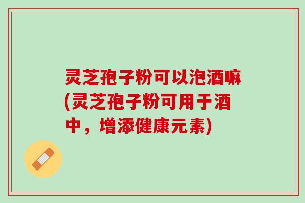 灵芝孢子粉可以泡酒嘛(灵芝孢子粉可用于酒中，增添健康元素)