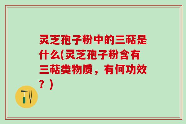 灵芝孢子粉中的三萜是什么(灵芝孢子粉含有三萜类物质,有何功效?) 灵芝孢子粉中的三萜是什么(灵芝孢子粉含有三萜类物质,有何功效?)