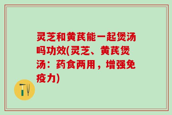 灵芝和黄芪能一起煲汤吗功效(灵芝、黄芪煲汤：药食两用，增强免疫力)