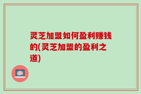 灵芝加盟如何盈利赚钱的(灵芝加盟的盈利之道)