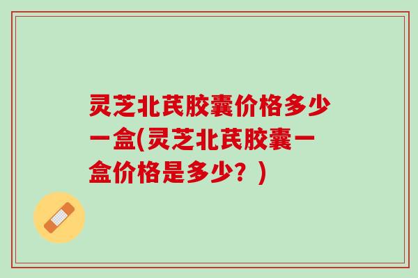 灵芝北芪胶囊价格多少一盒(灵芝北芪胶囊一盒价格是多少？)