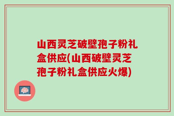 山西灵芝破壁孢子粉礼盒供应(山西破壁灵芝孢子粉礼盒供应火爆)