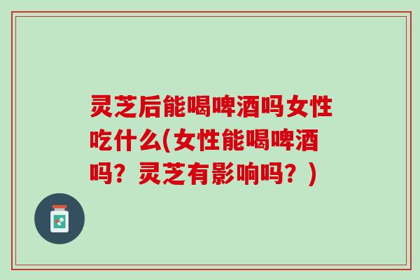 灵芝后能喝啤酒吗女性吃什么(女性能喝啤酒吗？灵芝有影响吗？)