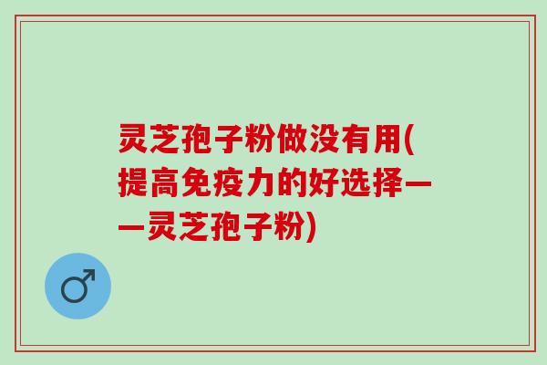 灵芝孢子粉做没有用(提高免疫力的好选择——灵芝孢子粉)