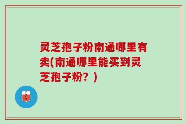 灵芝孢子粉南通哪里有卖(南通哪里能买到灵芝孢子粉？)