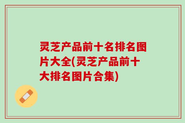 灵芝产品前十名排名图片大全(灵芝产品前十大排名图片合集)