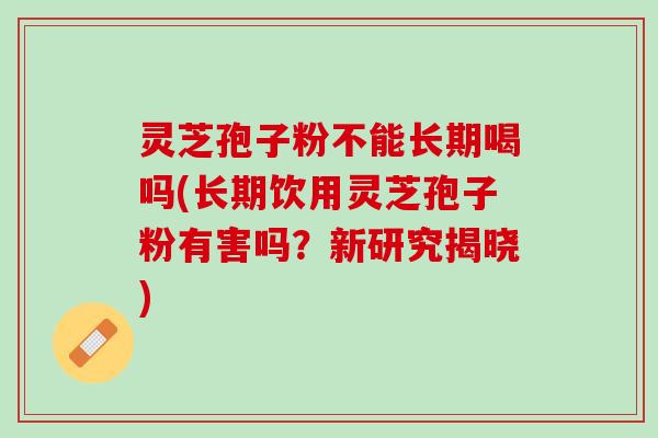 灵芝孢子粉不能长期喝吗(长期饮用灵芝孢子粉有害吗？新研究揭晓)