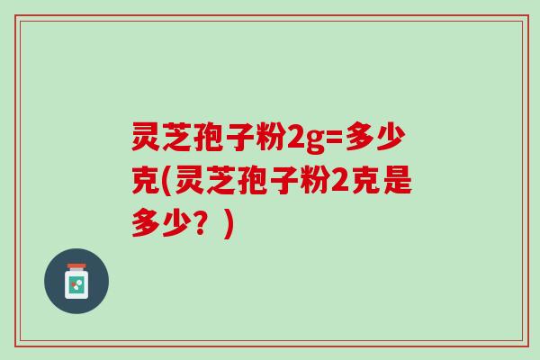 灵芝孢子粉2g=多少克(灵芝孢子粉2克是多少？)