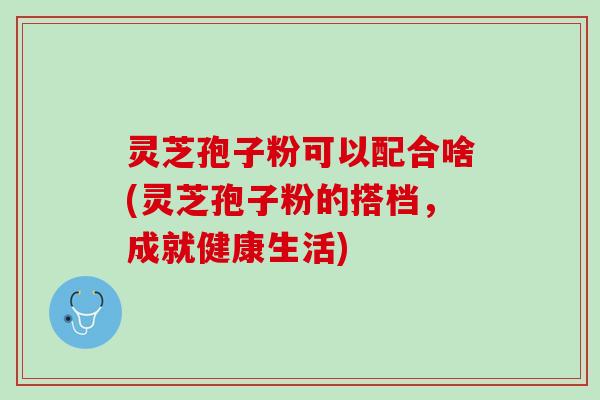 灵芝孢子粉可以配合啥(灵芝孢子粉的搭档，成就健康生活)