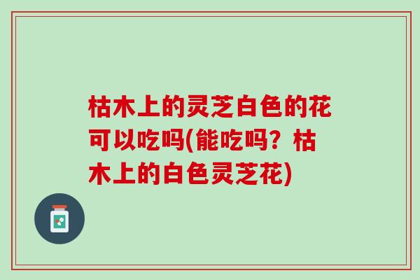 枯木上的灵芝白色的花可以吃吗(能吃吗？枯木上的白色灵芝花)