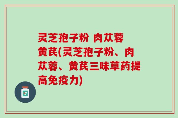 灵芝孢子粉 肉苁蓉 黄芪(灵芝孢子粉、肉苁蓉、黄芪三味草药提高免疫力) 灵芝孢子粉 肉苁蓉 黄芪(灵芝孢子粉、肉苁蓉、黄芪三味草药提高免疫力)