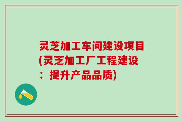 灵芝加工车间建设项目(灵芝加工厂工程建设：提升产品品质)