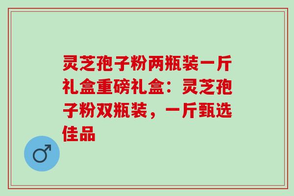 灵芝孢子粉两瓶装一斤礼盒重磅礼盒:灵芝孢子粉双瓶装,一斤甄选佳品 灵芝孢子粉两瓶装一斤礼盒重磅礼盒:灵芝孢子粉双瓶装,一斤甄选佳品