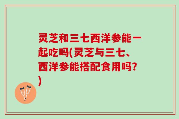 灵芝和三七西洋参能一起吃吗(灵芝与三七、西洋参能搭配食用吗？)