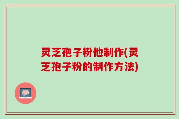 灵芝孢子粉他制作(灵芝孢子粉的制作方法)