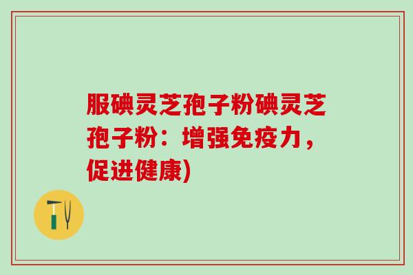 服碘灵芝孢子粉碘灵芝孢子粉：增强免疫力，促进健康)