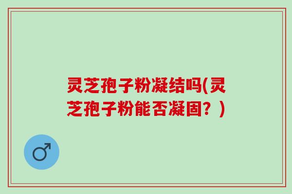 灵芝孢子粉凝结吗(灵芝孢子粉能否凝固？)