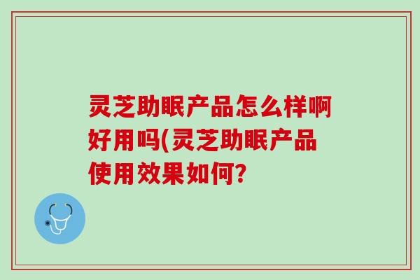 灵芝助眠产品怎么样啊好用吗(灵芝助眠产品使用效果如何？