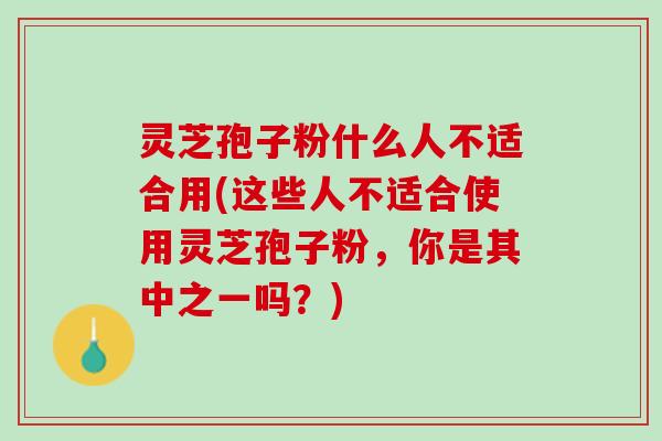 灵芝孢子粉什么人不适合用(这些人不适合使用灵芝孢子粉，你是其中之一吗？)