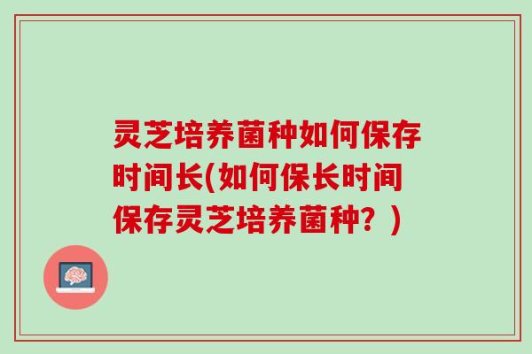 灵芝培养菌种如何保存时间长(如何保长时间保存灵芝培养菌种?) 灵芝培养菌种如何保存时间长(如何保长时间保存灵芝培养菌种?)