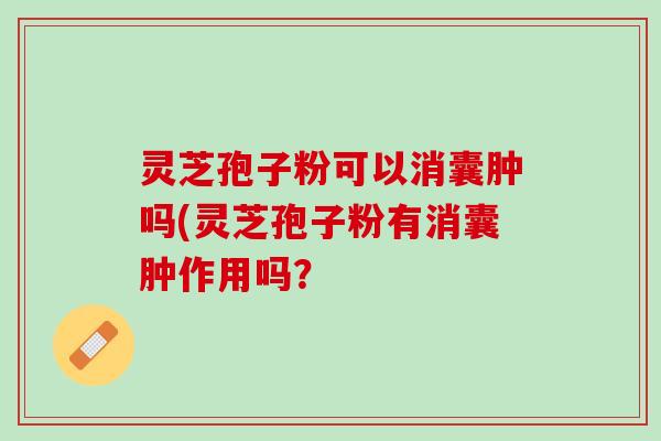 灵芝孢子粉可以消囊肿吗(灵芝孢子粉有消囊肿作用吗？