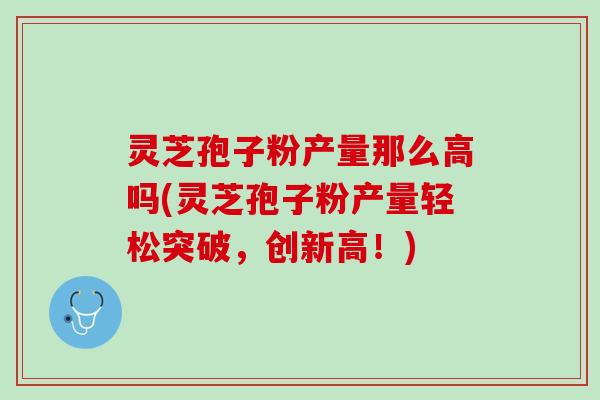 灵芝孢子粉产量那么高吗(灵芝孢子粉产量轻松突破，创新高！)