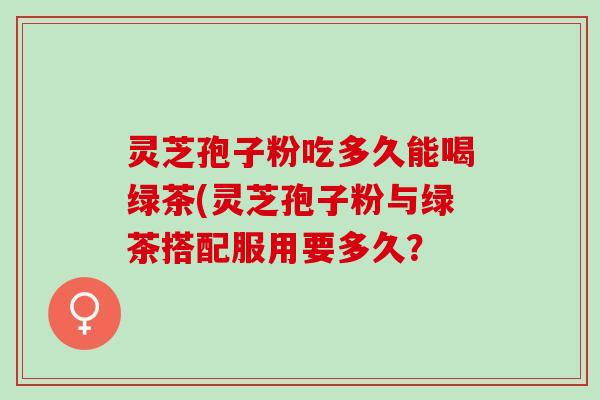 灵芝孢子粉吃多久能喝绿茶(灵芝孢子粉与绿茶搭配服用要多久？